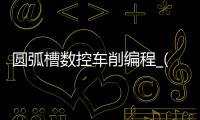 圆弧槽数控车削编程_(数控车圆弧槽编程实例) 
